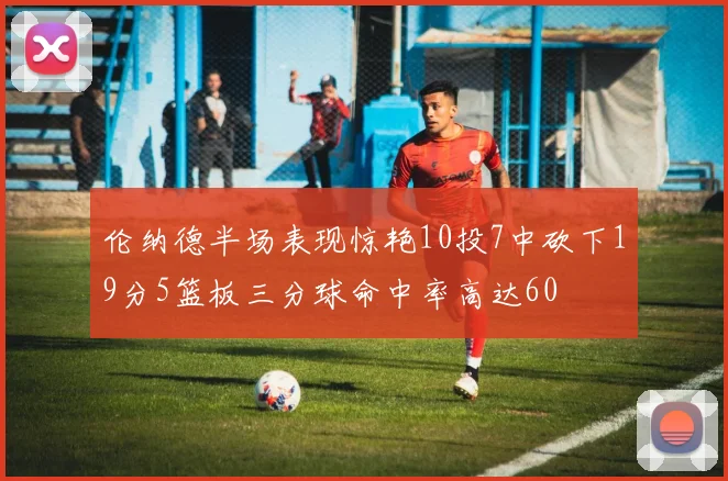伦纳德半场表现惊艳10投7中砍下19分5篮板三分球命中率高达60
