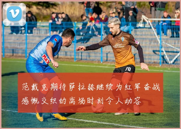 范戴克期待萨拉赫继续为红军奋战感慨交织的离场时刻令人动容