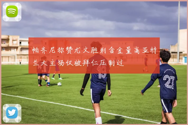 帕齐尼称赞尤文胜利含金量高亚特兰大主场仅被拜仁压制过
