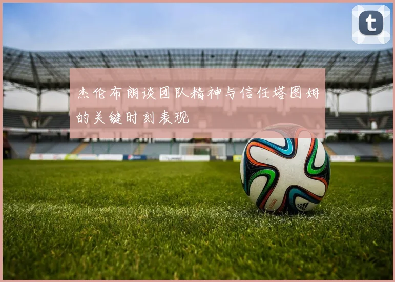 杰伦布朗谈团队精神与信任塔图姆的关键时刻表现