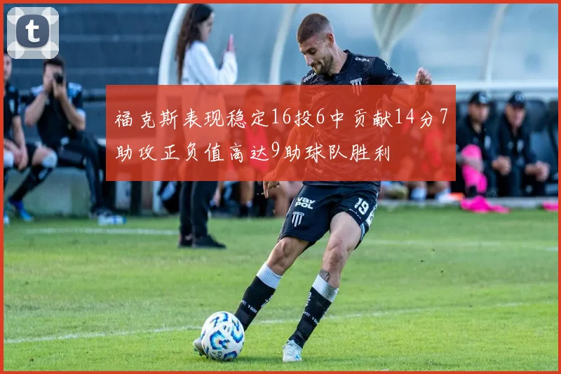 福克斯表现稳定16投6中贡献14分7助攻正负值高达9助球队胜利