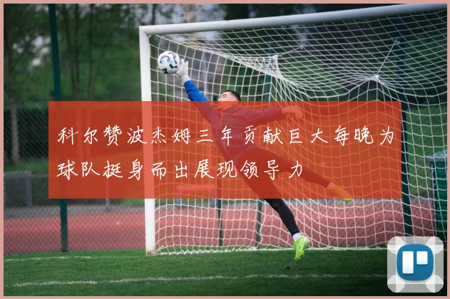 科尔赞波杰姆三年贡献巨大每晚为球队挺身而出展现领导力