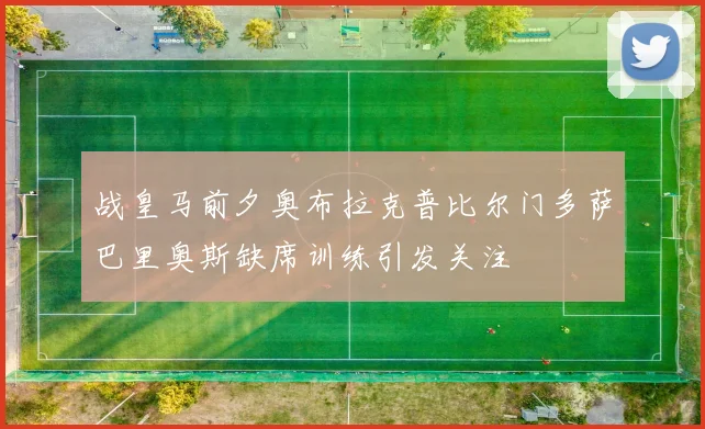 战皇马前夕奥布拉克普比尔门多萨巴里奥斯缺席训练引发关注