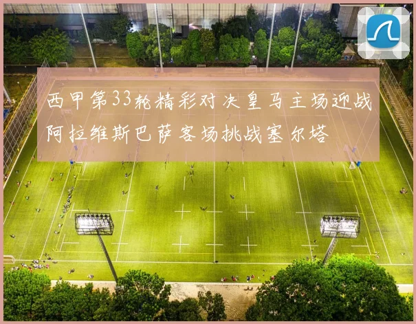 西甲第33轮精彩对决皇马主场迎战阿拉维斯巴萨客场挑战塞尔塔
