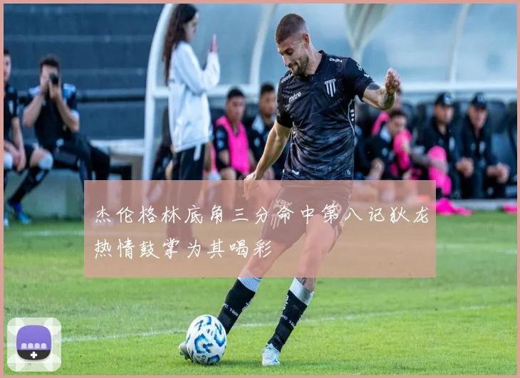 杰伦格林底角三分命中第八记狄龙热情鼓掌为其喝彩