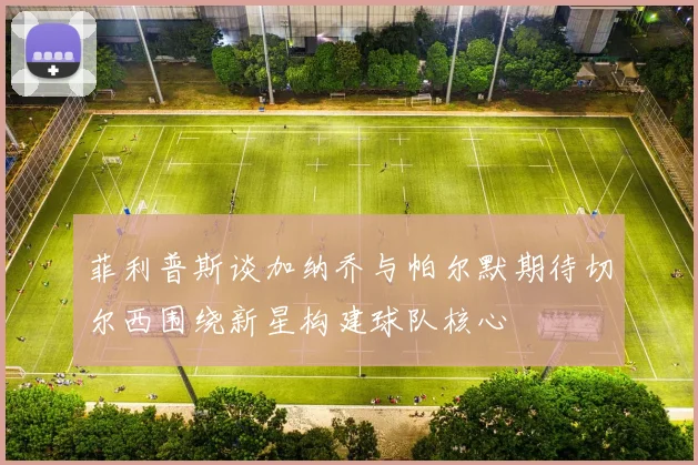 菲利普斯谈加纳乔与帕尔默期待切尔西围绕新星构建球队核心