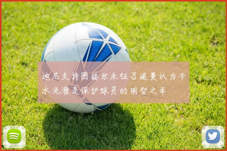 迪尼支持图赫尔未征召道曼认为冷水浇灌是保护球员的明智之举