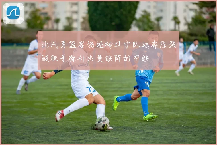 北汽男篮客场逆转辽宁队赵睿陈盈骏联手弥补杰曼缺阵的空缺