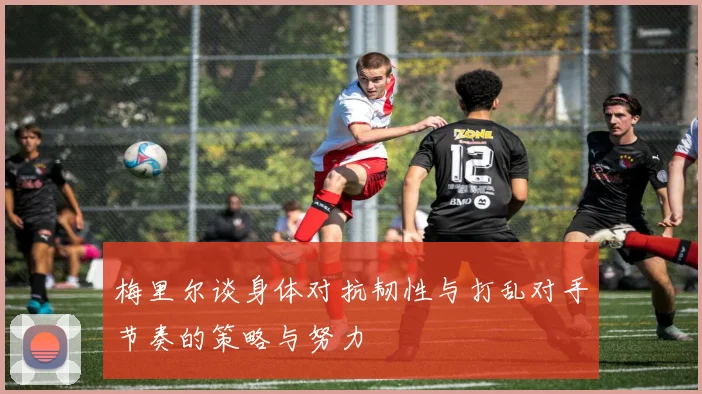 梅里尔谈身体对抗韧性与打乱对手节奏的策略与努力