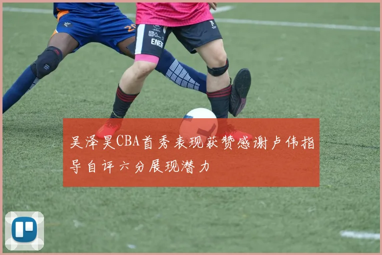吴泽昊CBA首秀表现获赞感谢卢伟指导自评六分展现潜力