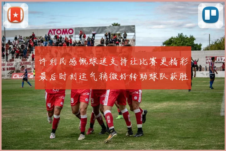 许利民感慨球迷支持让比赛更精彩最后时刻运气稍微好转助球队获胜