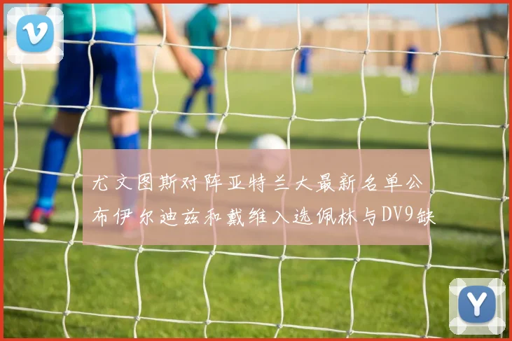 尤文图斯对阵亚特兰大最新名单公布伊尔迪兹和戴维入选佩林与DV9缺席