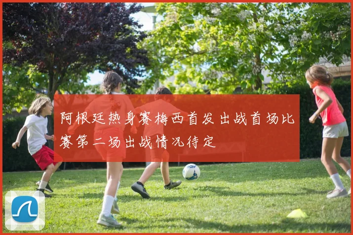 阿根廷热身赛梅西首发出战首场比赛第二场出战情况待定