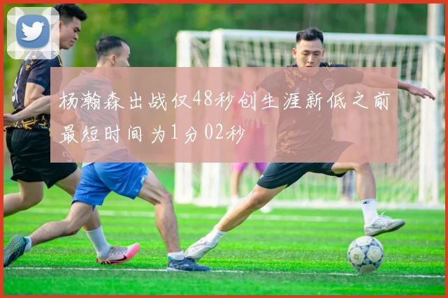 杨瀚森出战仅48秒创生涯新低之前最短时间为1分02秒