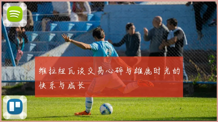 维拉纽瓦谈交易心碎与雄鹿时光的快乐与成长