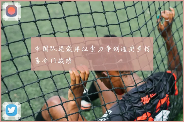 中国队逆袭库拉索力争创造更多惊喜冷门战绩