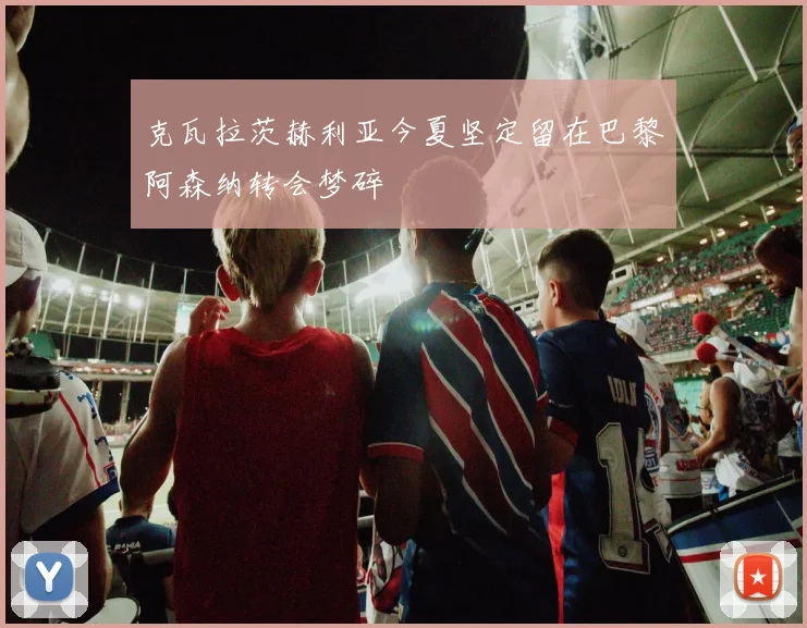 克瓦拉茨赫利亚今夏坚定留在巴黎阿森纳转会梦碎