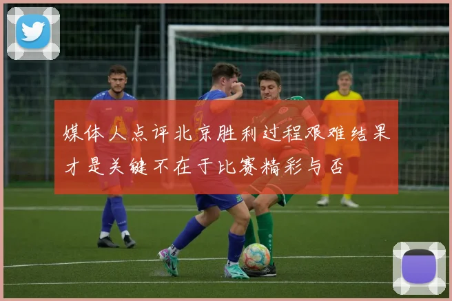 媒体人点评北京胜利过程艰难结果才是关键不在于比赛精彩与否