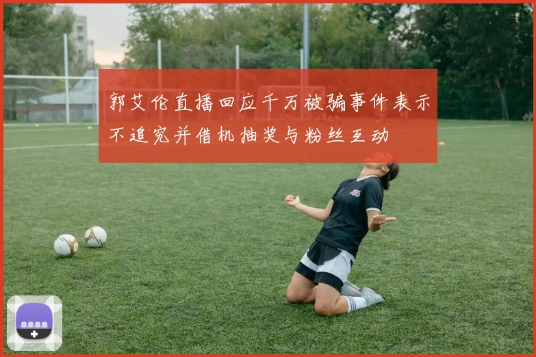 郭艾伦直播回应千万被骗事件表示不追究并借机抽奖与粉丝互动