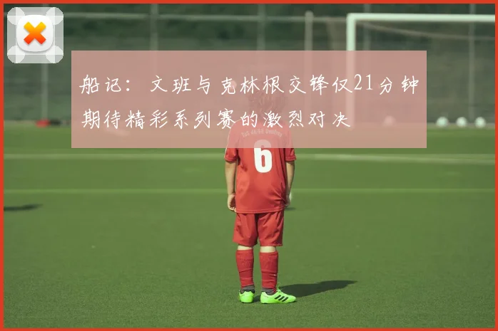 船记：文班与克林根交锋仅21分钟期待精彩系列赛的激烈对决