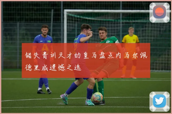 错失青训天才的皇马盘点内马尔佩德里成遗憾之选