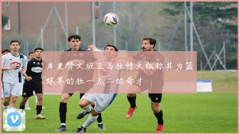 库里赞文班亚马独特天赋称其为篮球界的独一无二的奇才