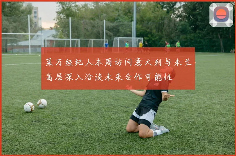 莱万经纪人本周访问意大利与米兰高层深入洽谈未来合作可能性