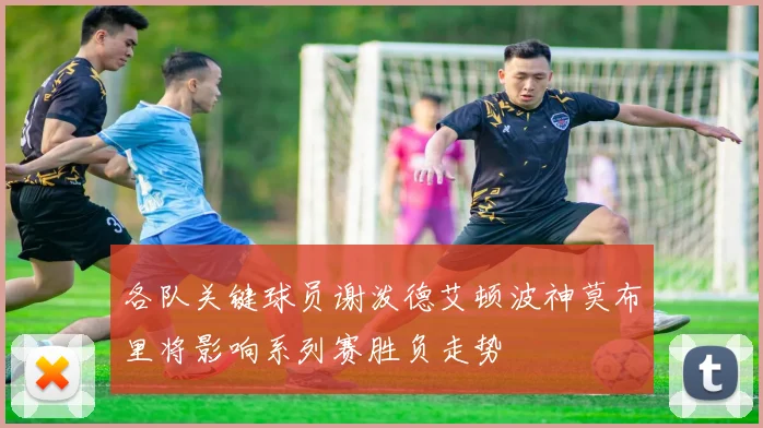 各队关键球员谢泼德艾顿波神莫布里将影响系列赛胜负走势