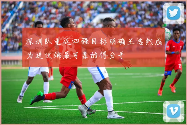 深圳队重返四强目标明确王浩然成为进攻端最可靠的得分手