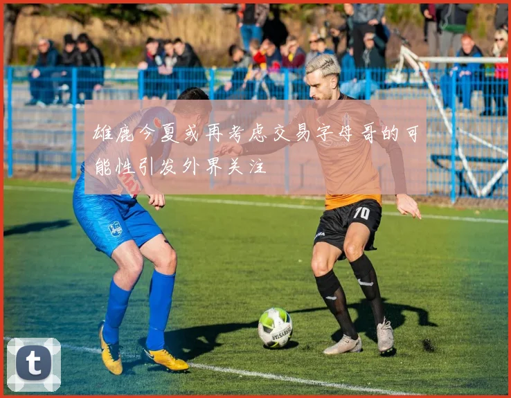 雄鹿今夏或再考虑交易字母哥的可能性引发外界关注